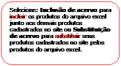 Retngulo de cantos arredondados: Selecione: Incluso de acervo para incluir os produtos do arquivo excel junto aos demais produtos cadastrados no site ou Substituio de acervo para substituir seus produtos cadastrados no site pelos produtos do arquivo excel.