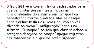 Retngulo de cantos arredondados: O Soft SGI vem com mil livros cadastrados para que os lojistas possam testar todas as funcionalidades do sistema sem ter que ficar cadastrando muitos produtos. Mas se desejar pode excluir todos os livros de uma s vez clicando no menu Configurao depois no submenu Estoque, na tela que abrir selecione a categoria desejada no campo Apagar registros das categorias e clique no boto Apagar.