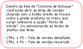 Retngulo de cantos arredondados: Dentro da tela de Controle de Estoque voc pode abrir as telas de vendas clicando com o boto direito do mouse sobre a grade produtos no menu que surgir selecione a opo Ponto de Venda. Ou pressionando as teclas de atalhos das telas. 

CTRL + F5  Tela de vendas detalhado
CTRL + F6  Tela de vendas resumido
