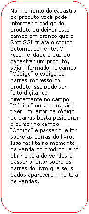 Retngulo de cantos arredondados: No momento do cadastro do produto voc pode informar o cdigo do produto ou deixar este campo em branco que o Soft SGI criar o cdigo automaticamente. O recomendado  que ao cadastrar um produto, seja informado no campo Cdigo o cdigo de barras impresso no produto isso pode ser feito digitando diretamente no campo Cdigo ou se o usurio tiver um leitor de cdigo de barras basta posicionar o cursor no campo Cdigo e passar o leitor sobre as barras do livro. Isso facilita no momento da venda do produto,  s abrir a tela de vendas e passar o leitor sobre as barras do livro que seus dados apareceram na tela de vendas.