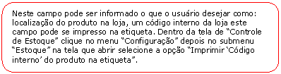 Retngulo de cantos arredondados: Neste campo pode ser informado o que o usurio desejar como: localizao do produto na loja, um cdigo interno da loja este campo pode se impresso na etiqueta. Dentro da tela de Controle de Estoque clique no menu Configurao depois no submenu Estoque na tela que abrir selecione a opo Imprimir Cdigo interno do produto na etiqueta.