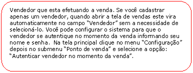 Retngulo de cantos arredondados: Vendedor que esta efetuando a venda. Se voc cadastrar apenas um vendedor, quando abrir a tela de vendas este vira automaticamente no campo Vendedor sem a necessidade de selecion-lo. Voc pode configurar o sistema para que o vendedor se autentique no momento da venda informando seu nome e senha.  Na tela principal clique no menu Configurao depois no submenu Ponto de venda e selecione a opo: Autenticar vendedor no momento da venda.