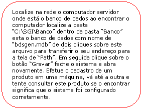 Retngulo de cantos arredondados: Localize na rede o computador servidor onde est o banco de dados ao encontrar o computador localize a pasta C:\SGI\Banco dentro da pasta Banco esta o banco de dados com nome de bdsgen.mdb de dois cliques sobre este arquivo para transferir o seu endereo para a tela de Path. Em seguida clique sobre o boto Gravar feche o sistema e abra novamente. Efetue o cadastro de um produto em uma mquina, v at a outra e tente consultar este produto se o encontrar significa que o sistema foi configurado corretamente.